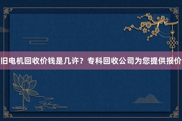 旧电机回收价钱是几许？专科回收公司为您提供报价