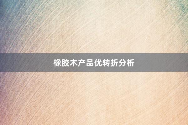 橡胶木产品优转折分析